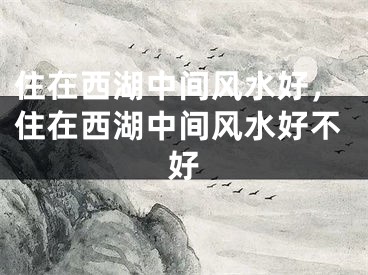 住在西湖中间风水好，住在西湖中间风水好不好
