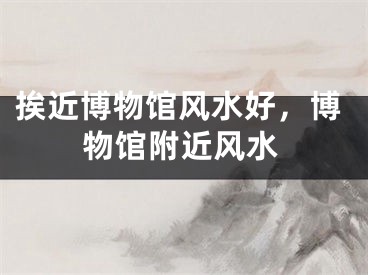 挨近博物馆风水好，博物馆附近风水