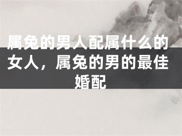 属兔的男人配属什么的女人，属兔的男的最佳婚配