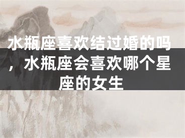 水瓶座喜欢结过婚的吗，水瓶座会喜欢哪个星座的女生