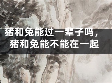 猪和兔能过一辈子吗，猪和兔能不能在一起