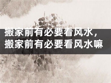 搬家前有必要看风水,搬家前有必要看风水嘛