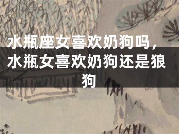 水瓶座女喜欢奶狗吗,水瓶女喜欢奶狗还是狼狗