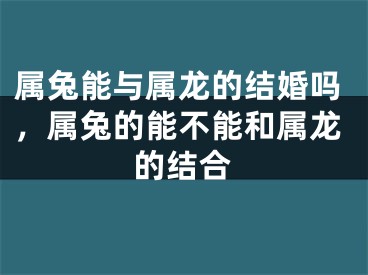 属兔能与属龙的结婚吗，属兔的能不能和属龙的结合