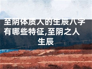 至阴体质人的生辰八字有哪些特征,至阴之人生辰