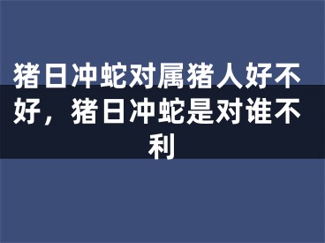 猪日冲蛇对属猪人好不好,猪日冲蛇是对谁不利