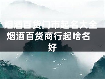 烟酒百货门市起名大全 烟酒百货商行起啥名好