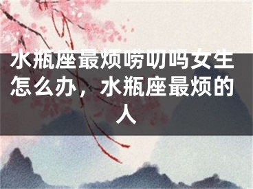 水瓶座最烦唠叨吗女生怎么办，水瓶座最烦的人