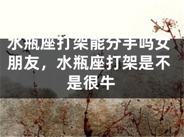 水瓶座打架能分手吗女朋友，水瓶座打架是不是很牛
