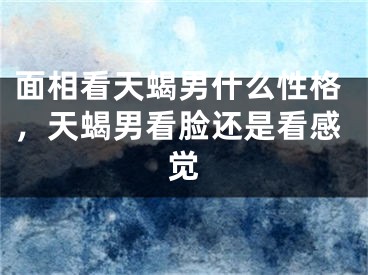 面相看天蝎男什么性格，天蝎男看脸还是看感觉