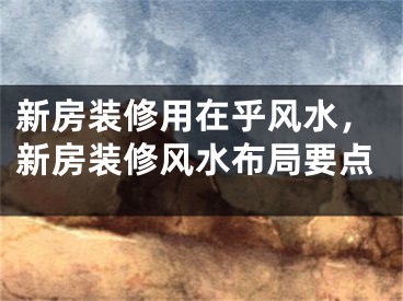 新房装修用在乎风水，新房装修风水布局要点