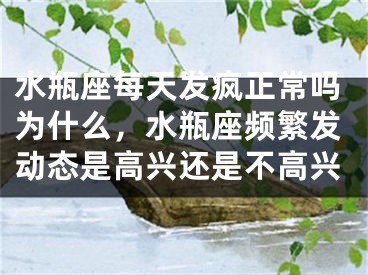 水瓶座每天发疯正常吗为什么，水瓶座频繁发动态是高兴还是不高兴