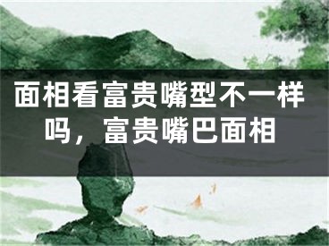 面相看富贵嘴型不一样吗,富贵嘴巴面相