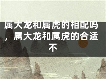 属大龙和属虎的相配吗，属大龙和属虎的合适不