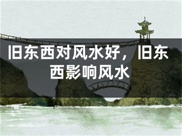 旧东西对风水好,旧东西影响风水