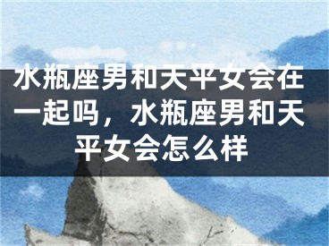 水瓶座男和天平女会在一起吗，水瓶座男和天平女会怎么样