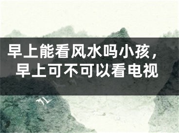 早上能看风水吗小孩，早上可不可以看电视