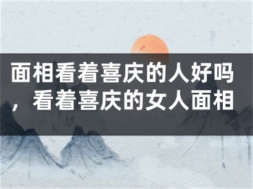 面相看着喜庆的人好吗，看着喜庆的女人面相