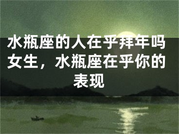 水瓶座的人在乎拜年吗女生，水瓶座在乎你的表现