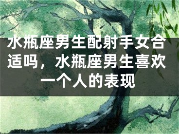水瓶座男生配射手女合适吗，水瓶座男生喜欢一个人的表现
