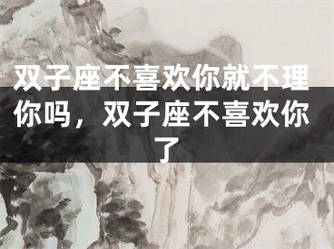 双子座不喜欢你就不理你吗，双子座不喜欢你了
