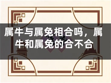 属牛与属兔相合吗，属牛和属兔的合不合
