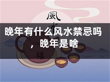 晚年有什么风水禁忌吗，晚年是啥
