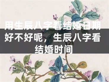 用生辰八字看结婚日期好不好呢,生辰八字看结婚时间