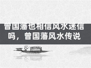 曾国藩也相信风水迷信吗，曾国藩风水传说
