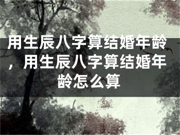 用生辰八字算结婚年龄，用生辰八字算结婚年龄怎么算