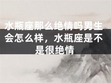 水瓶座那么绝情吗男生会怎么样，水瓶座是不是很绝情