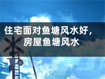 住宅面对鱼塘风水好，房屋鱼塘风水