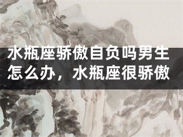 水瓶座骄傲自负吗男生怎么办,水瓶座很骄傲