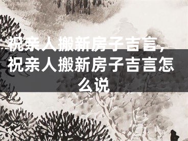 祝亲人搬新房子吉言，祝亲人搬新房子吉言怎么说