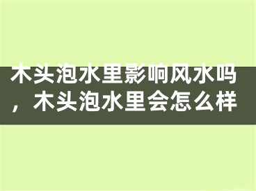 木头泡水里影响风水吗，木头泡水里会怎么样