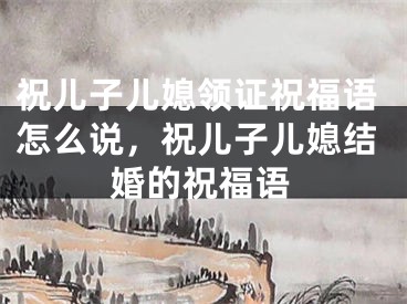 祝儿子儿媳领证祝福语怎么说，祝儿子儿媳结婚的祝福语