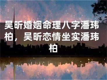 吴昕婚姻命理八字潘玮柏，吴昕恋情坐实潘玮柏