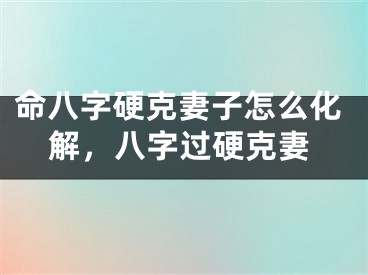 命八字硬克妻子怎么化解，八字过硬克妻