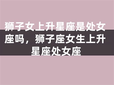 狮子女上升星座是处女座吗，狮子座女生上升星座处女座