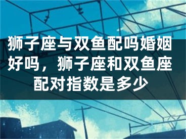 狮子座与双鱼配吗婚姻好吗，狮子座和双鱼座配对指数是多少