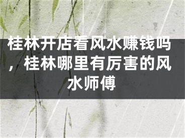 桂林开店看风水赚钱吗,桂林哪里有厉害的风水师傅
