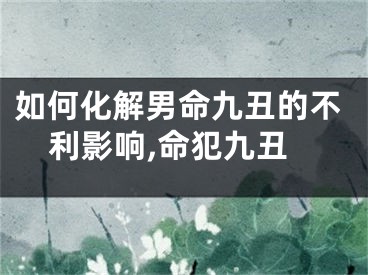 如何化解男命九丑的不利影响,命犯九丑