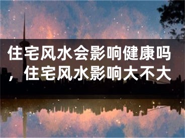 住宅风水会影响健康吗,住宅风水影响大不大
