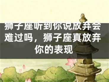 狮子座听到你说放弃会难过吗，狮子座真放弃你的表现