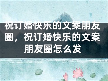祝订婚快乐的文案朋友圈，祝订婚快乐的文案朋友圈怎么发