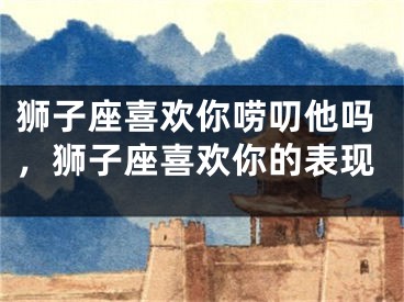 狮子座喜欢你唠叨他吗，狮子座喜欢你的表现