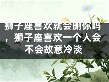 狮子座喜欢就会删你吗,狮子座喜欢一个人会不会故意冷淡