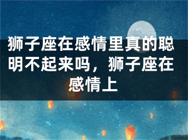 狮子座在感情里真的聪明不起来吗,狮子座在感情上