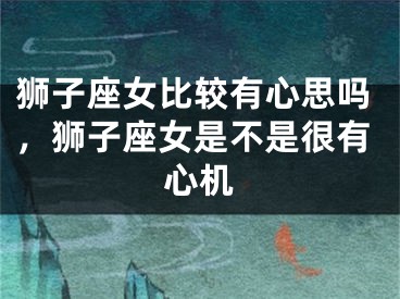 狮子座女比较有心思吗，狮子座女是不是很有心机