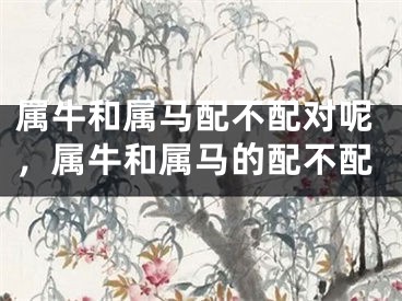 属牛和属马配不配对呢，属牛和属马的配不配